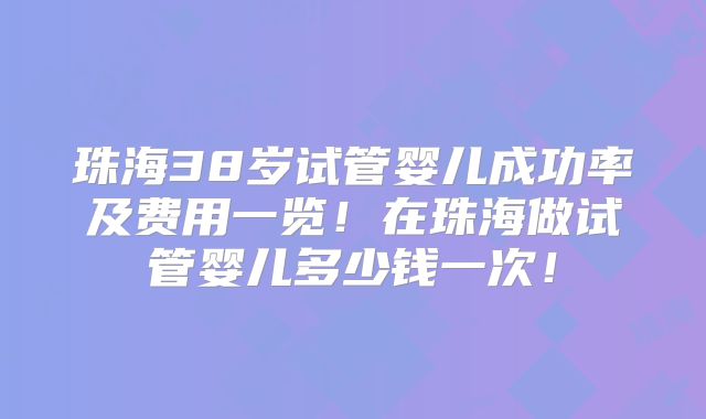 珠海38岁试管婴儿成功率及费用一览!在珠海做试管婴儿多少钱一次!