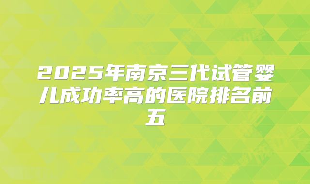 2025年南京三代试管婴儿成功率高的医院排名前五