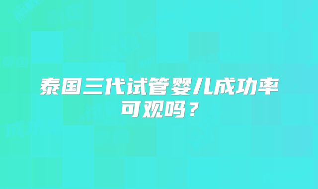 泰国三代试管婴儿成功率可观吗？