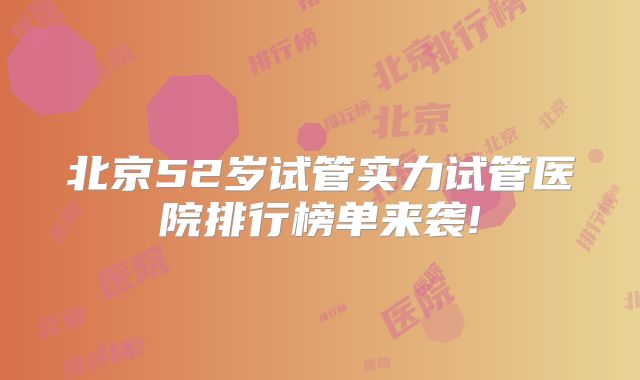 北京52岁试管实力试管医院排行榜单来袭!