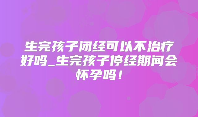 生完孩子闭经可以不治疗好吗_生完孩子停经期间会怀孕吗！