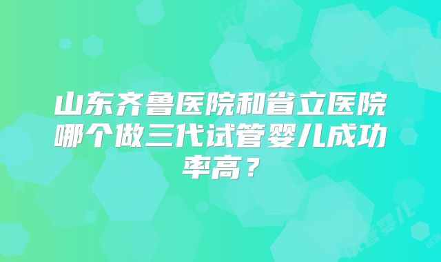 山东齐鲁医院和省立医院哪个做三代试管婴儿成功率高？
