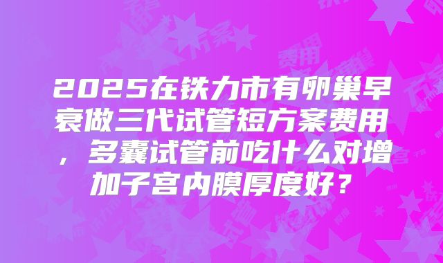 2025在铁力市有卵巢早衰做三代试管短方案费用，多囊试管前吃什么对增加子宫内膜厚度好？