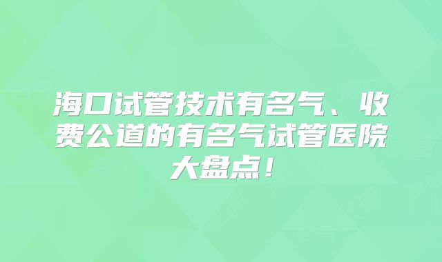 海口试管技术有名气、收费公道的有名气试管医院大盘点！