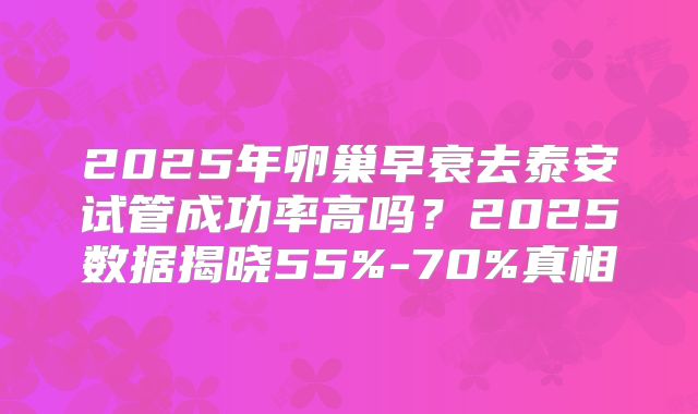 2025年卵巢早衰去泰安试管成功率高吗？2025数据揭晓55%-70%真相