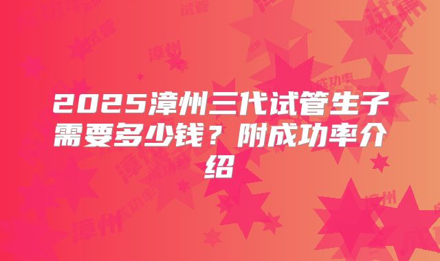 2025漳州三代试管生子需要多少钱？附成功率介绍