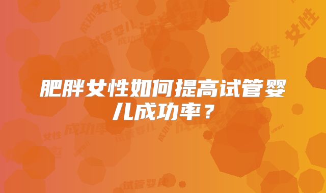 肥胖女性如何提高试管婴儿成功率？