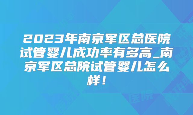 2023年南京军区总医院试管婴儿成功率有多高_南京军区总院试管婴儿怎么样！