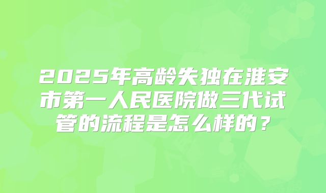 2025年高龄失独在淮安市第一人民医院做三代试管的流程是怎么样的？