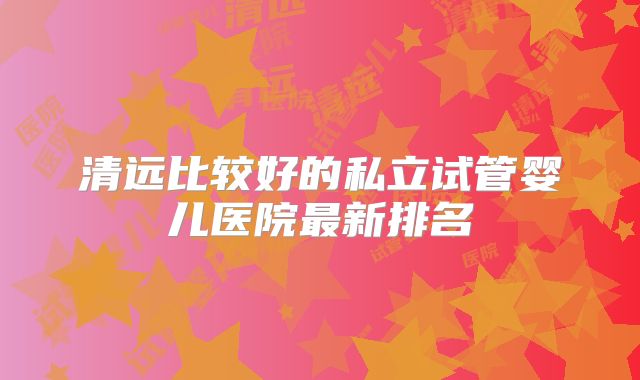 清远比较好的私立试管婴儿医院最新排名
