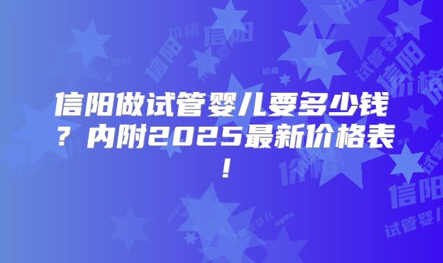 信阳做试管婴儿要多少钱？内附2025最新价格表！