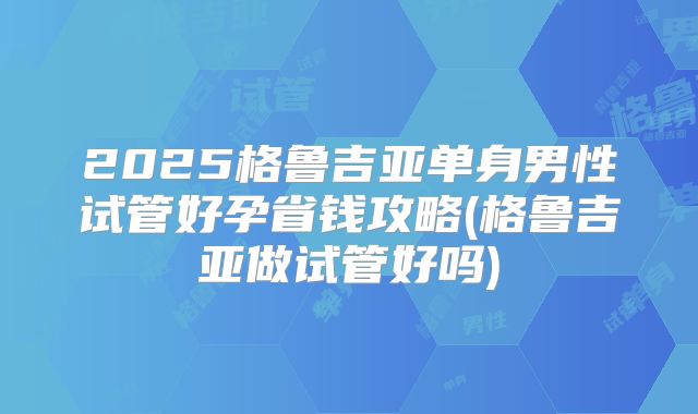 2025格鲁吉亚单身男性试管好孕省钱攻略(格鲁吉亚做试管好吗)