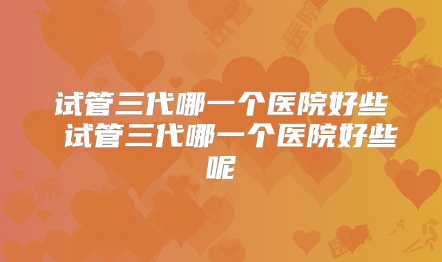 试管三代哪一个医院好些 试管三代哪一个医院好些呢