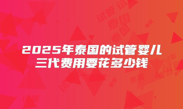 2025年泰国的试管婴儿三代费用要花多少钱