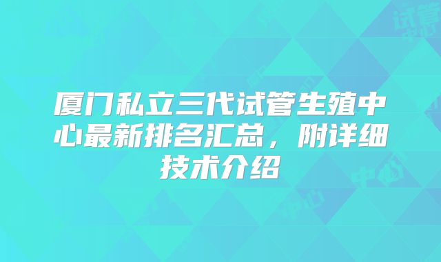 厦门私立三代试管生殖中心最新排名汇总,附详细技术介绍