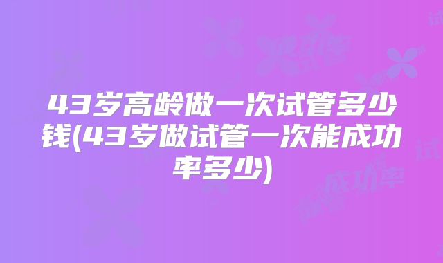 43岁高龄做一次试管多少钱(43岁做试管一次能成功率多少)