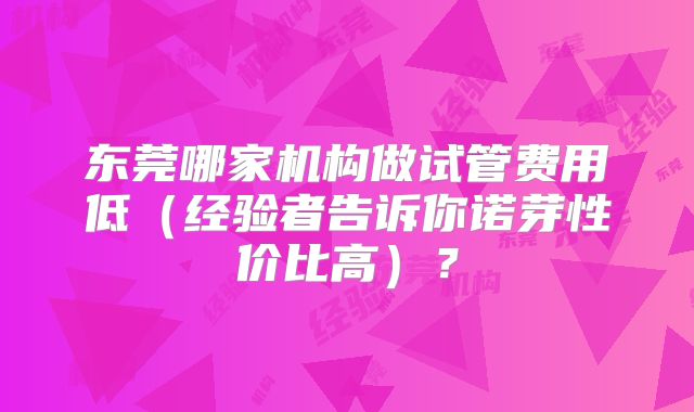 东莞哪家机构做试管费用低（经验者告诉你诺芽性价比高）？