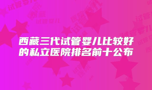 西藏三代试管婴儿比较好的私立医院排名前十公布