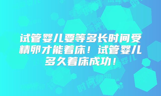 试管婴儿要等多长时间受精卵才能着床！试管婴儿多久着床成功！