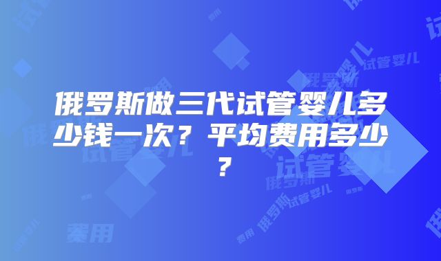 俄罗斯做三代试管婴儿多少钱一次？平均费用多少？