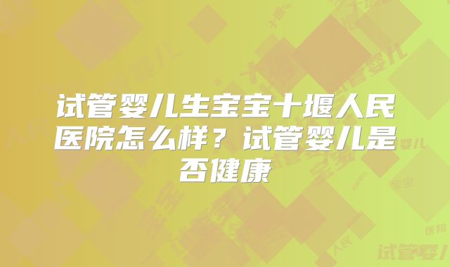 试管婴儿生宝宝十堰人民医院怎么样？试管婴儿是否健康