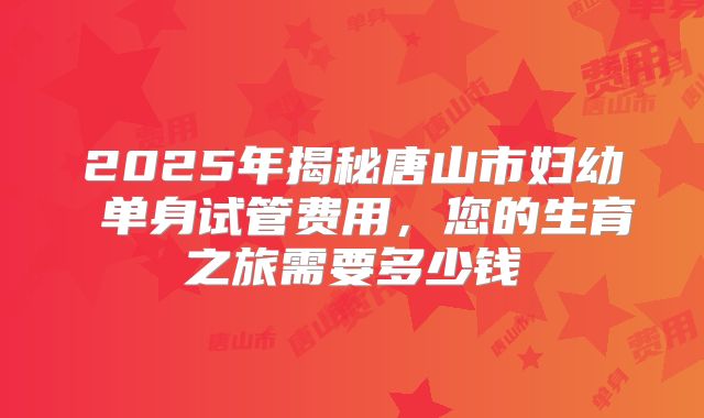2025年揭秘唐山市妇幼 单身试管费用，您的生育之旅需要多少钱