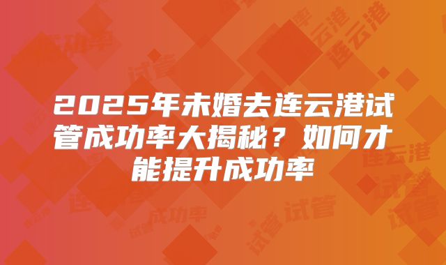 2025年未婚去连云港试管成功率大揭秘?如何才能提升成功率