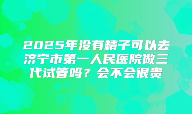 2025年没有精子可以去济宁市第一人民医院做三代试管吗?会不会很贵