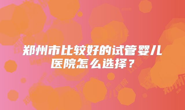 郑州市比较好的试管婴儿医院怎么选择？