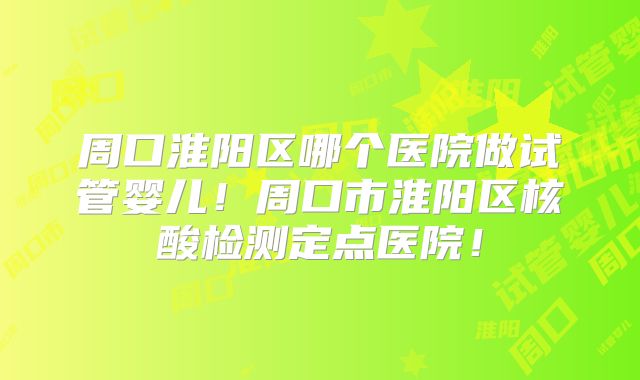 周口淮阳区哪个医院做试管婴儿！周口市淮阳区核酸检测定点医院！