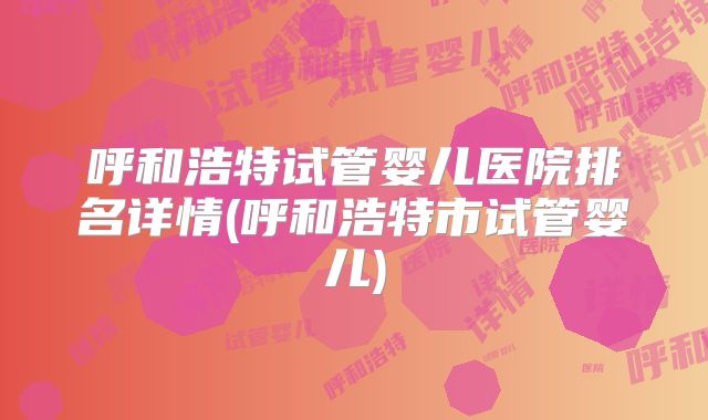 呼和浩特试管婴儿医院排名详情(呼和浩特市试管婴儿)
