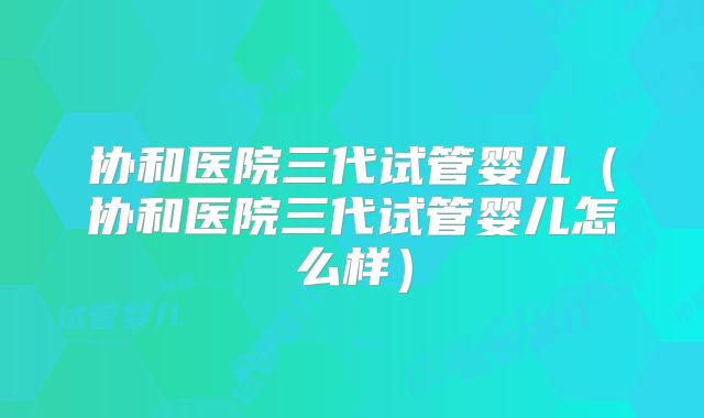 协和医院三代试管婴儿（协和医院三代试管婴儿怎么样）