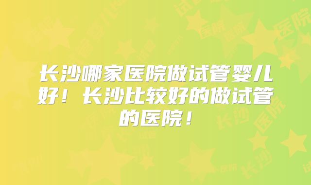 长沙哪家医院做试管婴儿好！长沙比较好的做试管的医院！