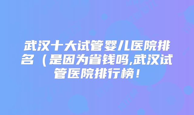 武汉十大试管婴儿医院排名（是因为省钱吗,武汉试管医院排行榜！