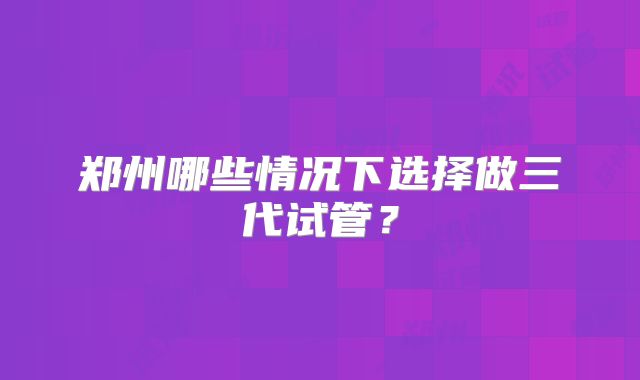 郑州哪些情况下选择做三代试管？
