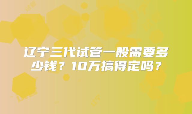 辽宁三代试管一般需要多少钱？10万搞得定吗？