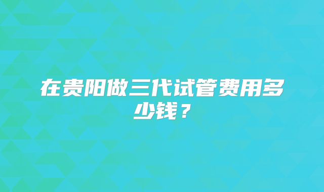 在贵阳做三代试管费用多少钱?
