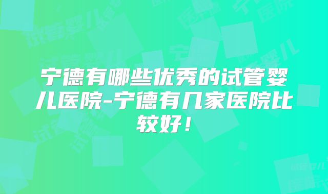 宁德有哪些优秀的试管婴儿医院-宁德有几家医院比较好！
