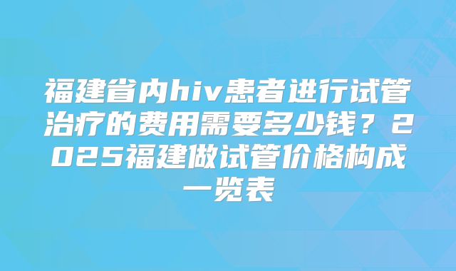 福建省内hiv患者进行试管治疗的费用需要多少钱？2025福建做试管价格构成一览表