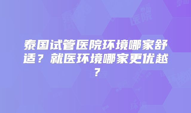 泰国试管医院环境哪家舒适？就医环境哪家更优越？
