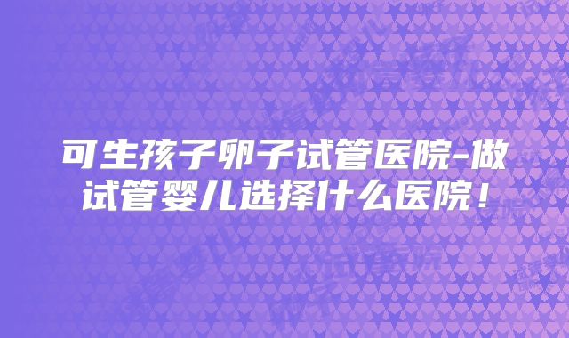 可生孩子卵子试管医院-做试管婴儿选择什么医院!