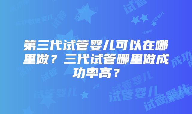 第三代试管婴儿可以在哪里做？三代试管哪里做成功率高？