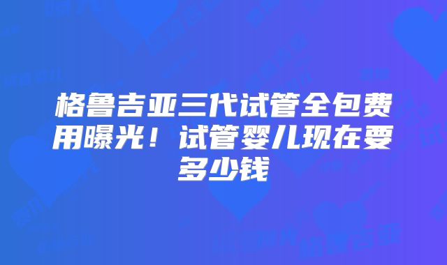 格鲁吉亚三代试管全包费用曝光！试管婴儿现在要多少钱