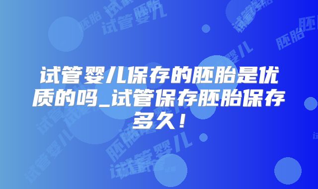 试管婴儿保存的胚胎是优质的吗_试管保存胚胎保存多久!
