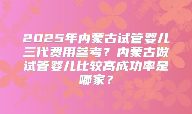 2025年内蒙古试管婴儿三代费用参考?内蒙古做试管婴儿比较高成功率是哪家?