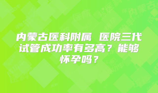 内蒙古医科附属 医院三代试管成功率有多高？能够怀孕吗？