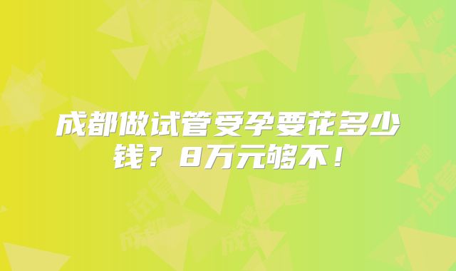 成都做试管受孕要花多少钱？8万元够不！