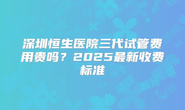 深圳恒生医院三代试管费用贵吗？2025最新收费标准