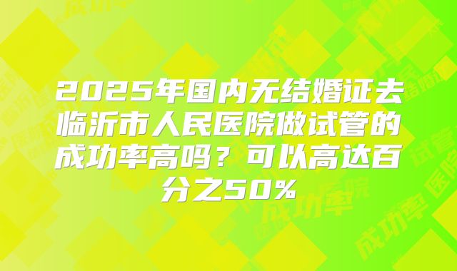 2025年国内无结婚证去临沂市人民医院做试管的成功率高吗?可以高达百分之50%