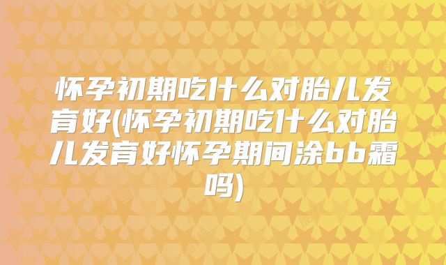 怀孕初期吃什么对胎儿发育好(怀孕初期吃什么对胎儿发育好怀孕期间涂bb霜吗)